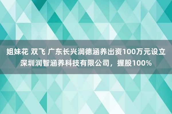 姐妹花 双飞 广东长兴润德涵养出资100万元设立深圳润智涵养科技有限公司，握股100%