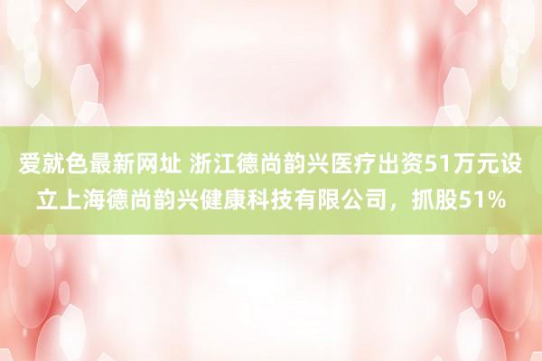 爱就色最新网址 浙江德尚韵兴医疗出资51万元设立上海德尚韵兴健康科技有限公司，抓股51%