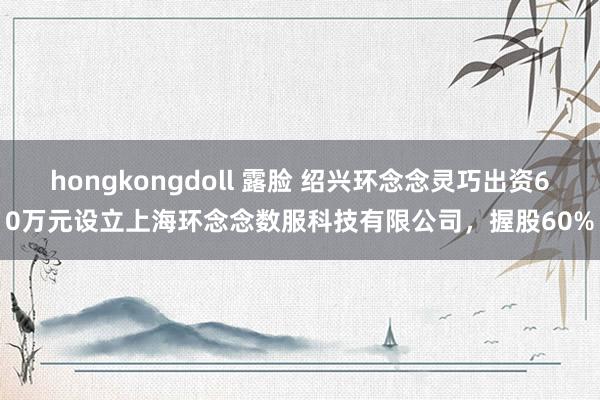 hongkongdoll 露脸 绍兴环念念灵巧出资60万元设立上海环念念数服科技有限公司，握股60%