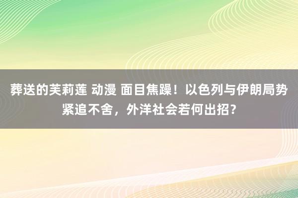 葬送的芙莉莲 动漫 面目焦躁！以色列与伊朗局势紧追不舍，外洋社会若何出招？