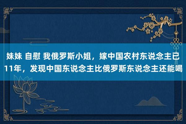 妹妹 自慰 我俄罗斯小姐，嫁中国农村东说念主已11年，发现中国东说念主比俄罗斯东说念主还能喝