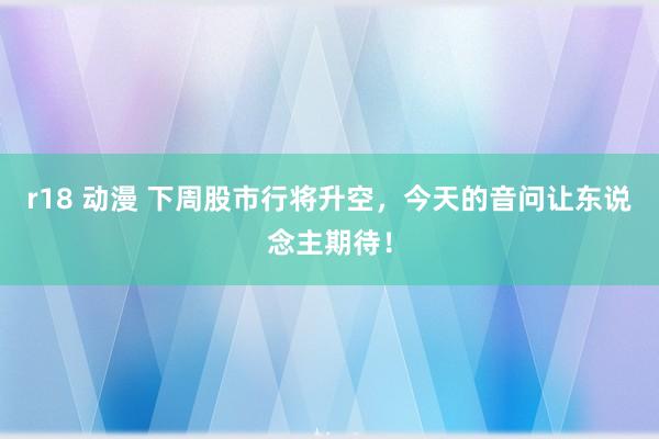 r18 动漫 下周股市行将升空，今天的音问让东说念主期待！