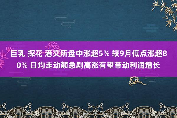 巨乳 探花 港交所盘中涨超5% 较9月低点涨超80% 日均走动额急剧高涨有望带动利润增长