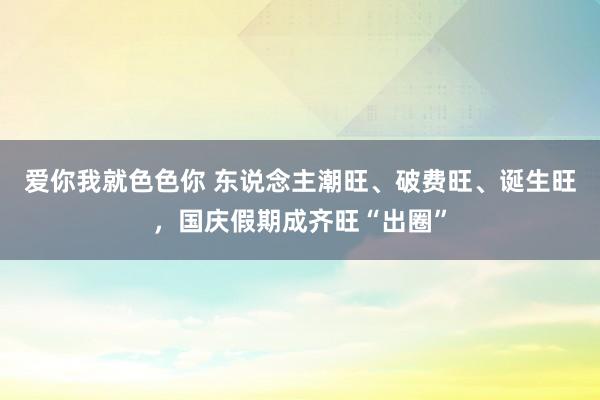 爱你我就色色你 东说念主潮旺、破费旺、诞生旺，国庆假期成齐旺“出圈”