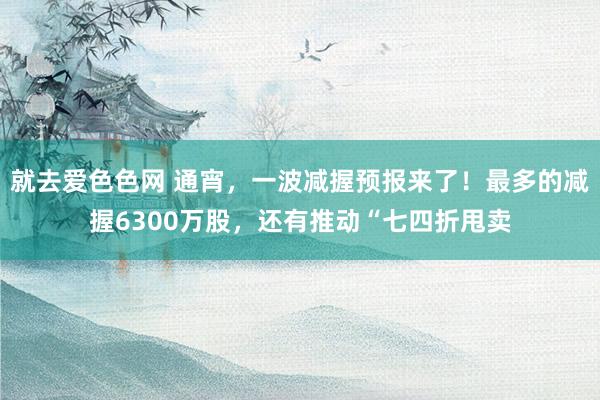 就去爱色色网 通宵，一波减握预报来了！最多的减握6300万股，还有推动“七四折甩卖