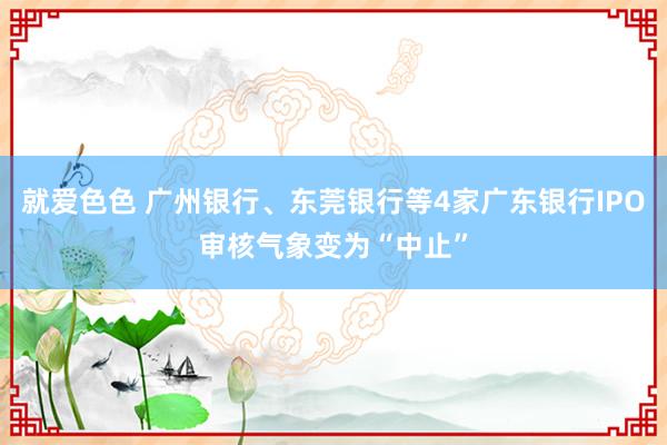 就爱色色 广州银行、东莞银行等4家广东银行IPO审核气象变为“中止”