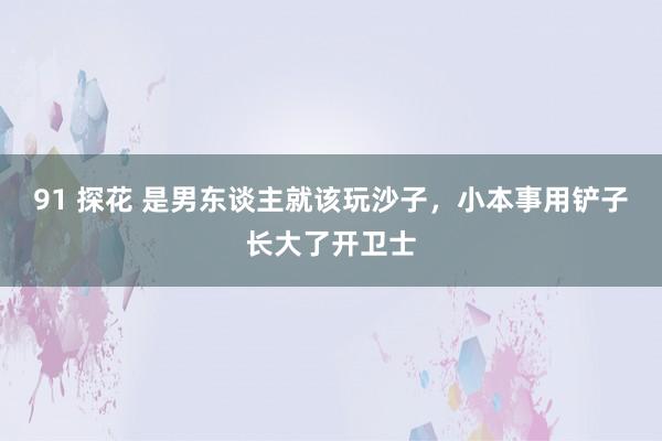 91 探花 是男东谈主就该玩沙子，小本事用铲子长大了开卫士