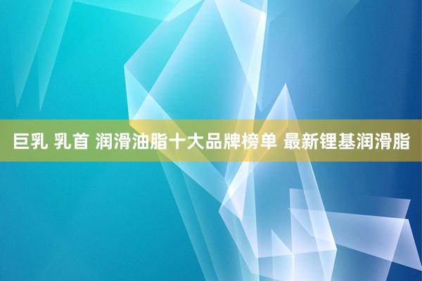 巨乳 乳首 润滑油脂十大品牌榜单 最新锂基润滑脂