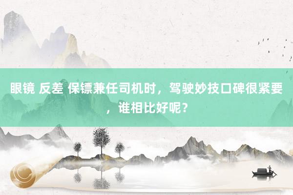 眼镜 反差 保镖兼任司机时，驾驶妙技口碑很紧要，谁相比好呢？