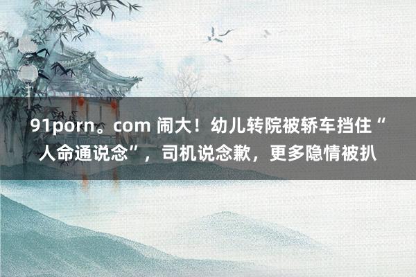 91porn。com 闹大！幼儿转院被轿车挡住“人命通说念”，司机说念歉，更多隐情被扒