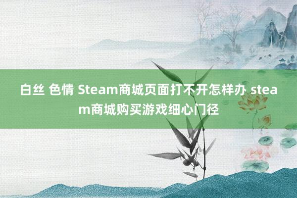 白丝 色情 Steam商城页面打不开怎样办 steam商城购买游戏细心门径