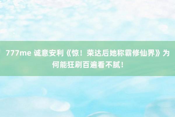 777me 诚意安利《惊！荣达后她称霸修仙界》为何能狂刷百遍看不腻！