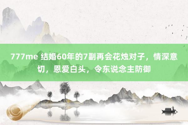 777me 结婚60年的7副再会花烛对子，情深意切，恩爱白头，令东说念主防御