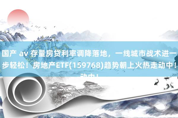 国产 av 存量房贷利率调降落地，一线城市战术进一步轻松！房地产ETF(159768)趋势朝上火热走动中！