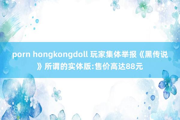 porn hongkongdoll 玩家集体举报《黑传说》所谓的实体版:售价高达88元