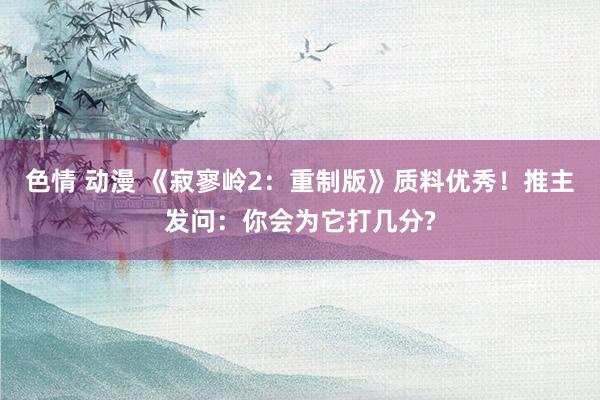 色情 动漫 《寂寥岭2：重制版》质料优秀！推主发问：你会为它打几分?