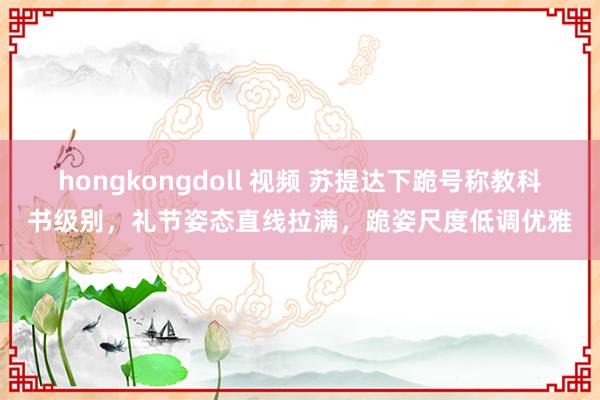 hongkongdoll 视频 苏提达下跪号称教科书级别，礼节姿态直线拉满，跪姿尺度低调优雅