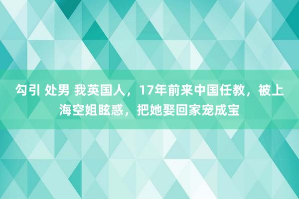 勾引 处男 我英国人，17年前来中国任教，被上海空姐眩惑，把她娶回家宠成宝