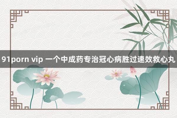 91porn vip 一个中成药专治冠心病胜过速效救心丸