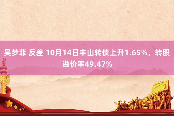 吴梦菲 反差 10月14日丰山转债上升1.65%，转股溢价率49.47%