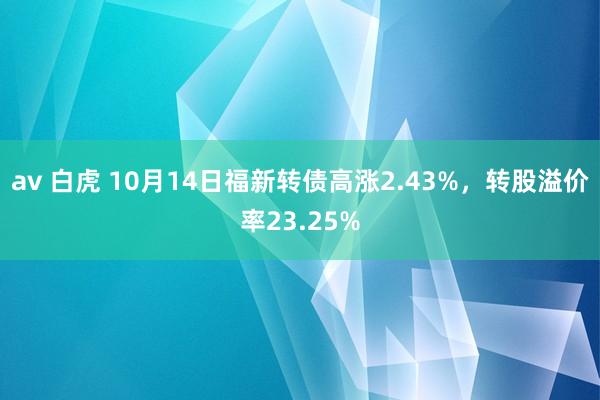 av 白虎 10月14日福新转债高涨2.43%，转股溢价率23.25%