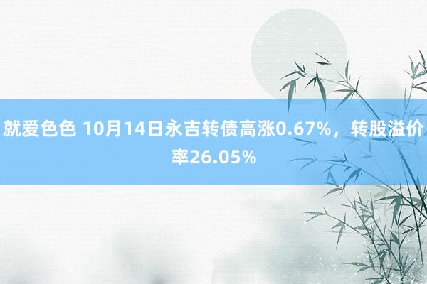 就爱色色 10月14日永吉转债高涨0.67%，转股溢价率26.05%