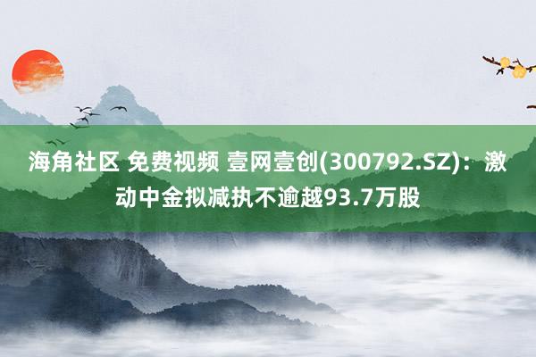 海角社区 免费视频 壹网壹创(300792.SZ)：激动中金拟减执不逾越93.7万股