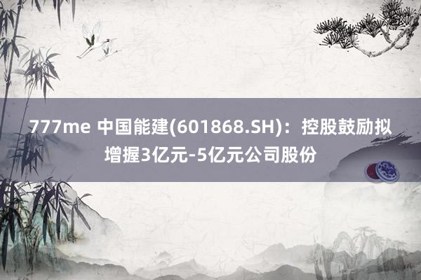 777me 中国能建(601868.SH)：控股鼓励拟增握3亿元-5亿元公司股份