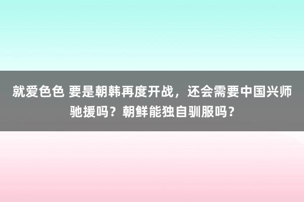 就爱色色 要是朝韩再度开战，还会需要中国兴师驰援吗？朝鲜能独自驯服吗？