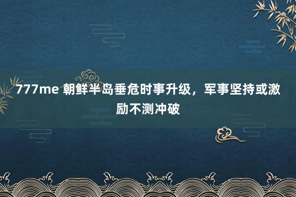 777me 朝鲜半岛垂危时事升级，军事坚持或激励不测冲破