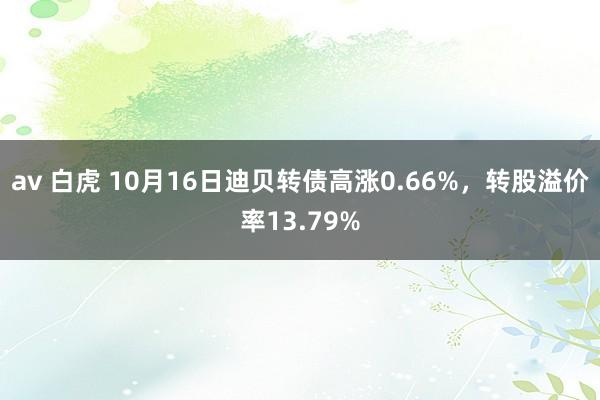 av 白虎 10月16日迪贝转债高涨0.66%，转股溢价率13.79%