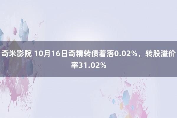 奇米影院 10月16日奇精转债着落0.02%，转股溢价率31.02%