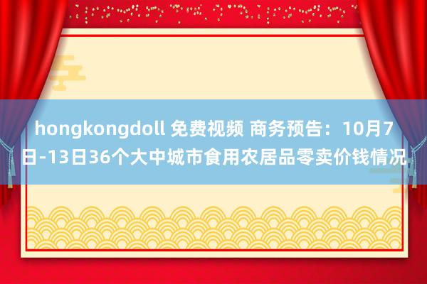 hongkongdoll 免费视频 商务预告：10月7日-13日36个大中城市食用农居品零卖价钱情况