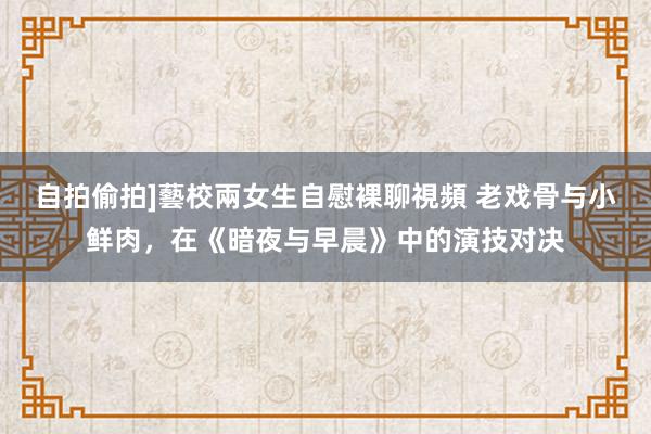 自拍偷拍]藝校兩女生自慰裸聊視頻 老戏骨与小鲜肉，在《暗夜与早晨》中的演技对决