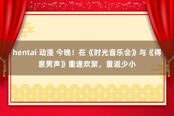 hentai 动漫 今晚！在《时光音乐会》与《得意男声》重逢欢聚，重返少小