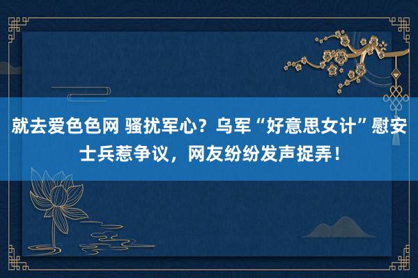 就去爱色色网 骚扰军心？乌军“好意思女计”慰安士兵惹争议，网友纷纷发声捉弄！