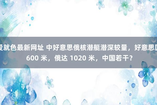 爱就色最新网址 中好意思俄核潜艇潜深较量，好意思国 600 米，俄达 1020 米，中国若干？