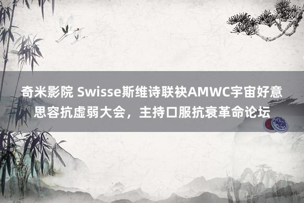 奇米影院 Swisse斯维诗联袂AMWC宇宙好意思容抗虚弱大会，主持口服抗衰革命论坛