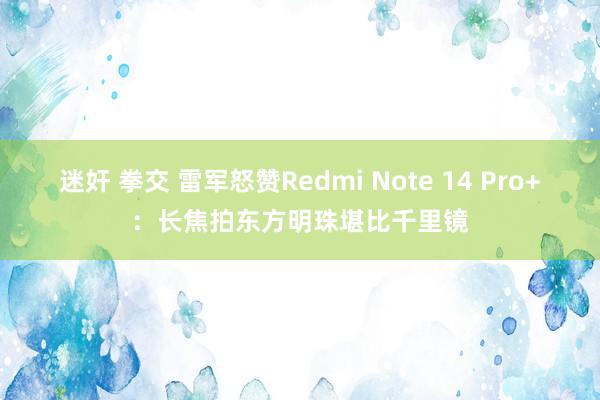 迷奸 拳交 雷军怒赞Redmi Note 14 Pro+：长焦拍东方明珠堪比千里镜