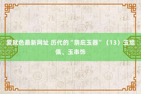 爱就色最新网址 历代的“荫庇玉器”（13）玉组佩、玉串饰