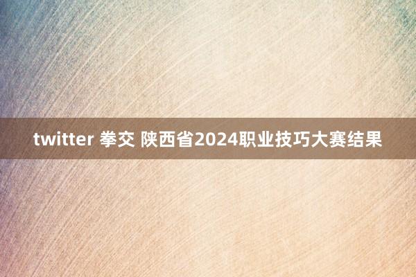 twitter 拳交 陕西省2024职业技巧大赛结果