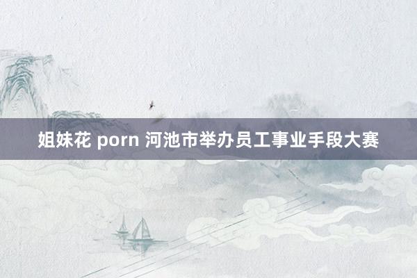 姐妹花 porn 河池市举办员工事业手段大赛