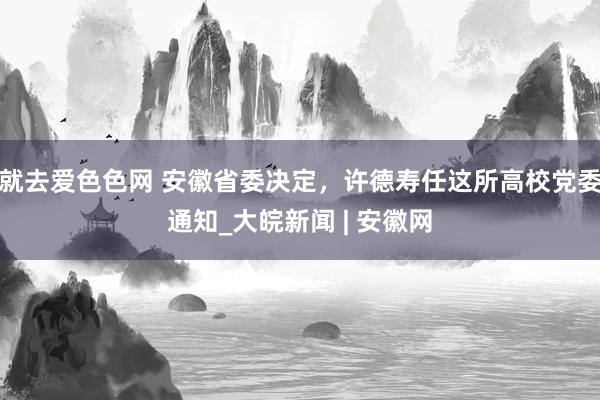 就去爱色色网 安徽省委决定，许德寿任这所高校党委通知_大皖新闻 | 安徽网