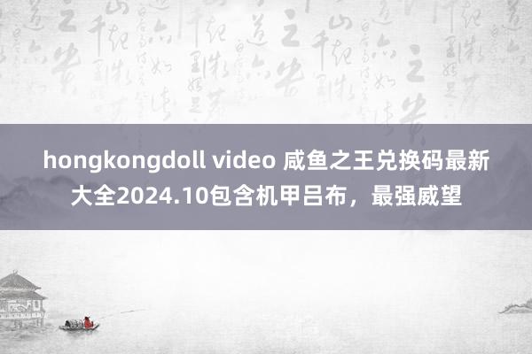 hongkongdoll video 咸鱼之王兑换码最新大全2024.10包含机甲吕布，最强威望