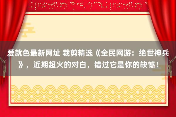 爱就色最新网址 裁剪精选《全民网游：绝世神兵》，近期超火的对白，错过它是你的缺憾！