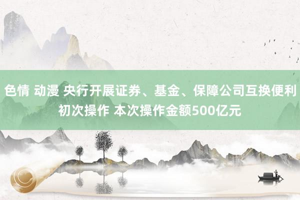 色情 动漫 央行开展证券、基金、保障公司互换便利初次操作 本次操作金额500亿元