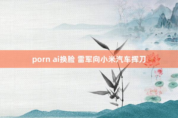 porn ai换脸 雷军向小米汽车挥刀