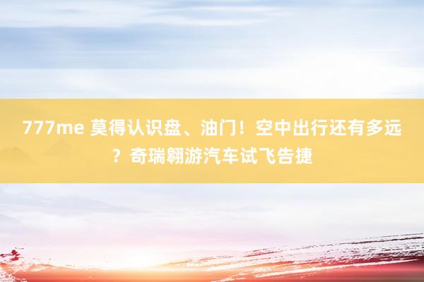 777me 莫得认识盘、油门！空中出行还有多远？奇瑞翱游汽车试飞告捷