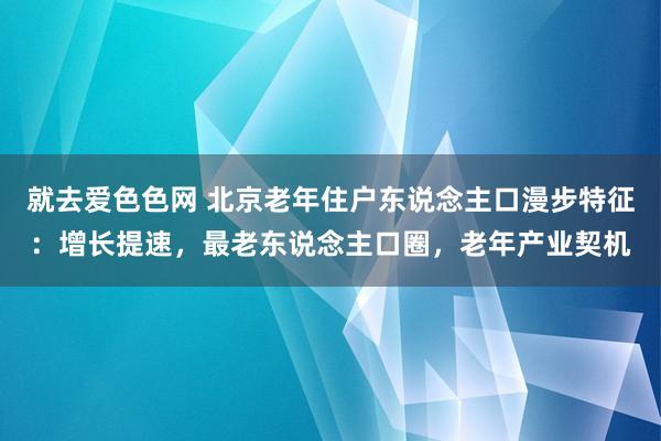 就去爱色色网 北京老年住户东说念主口漫步特征：增长提速，最老东说念主口圈，老年产业契机