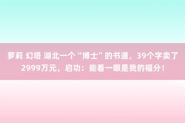 萝莉 幻塔 湖北一个“博士”的书道，39个字卖了2999万元，启功：能看一眼是我的福分！